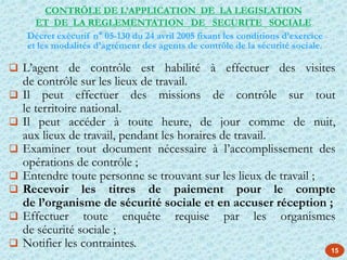 15
 L’agent de contrôle est habilité à effectuer des visites
de contrôle sur les lieux de travail.
 Il peut effectuer des missions de contrôle sur tout
le territoire national.
 Il peut accéder à toute heure, de jour comme de nuit,
aux lieux de travail, pendant les horaires de travail.
 Examiner tout document nécessaire à l’accomplissement des
opérations de contrôle ;
 Entendre toute personne se trouvant sur les lieux de travail ;
 Recevoir les titres de paiement pour le compte
de l’organisme de sécurité sociale et en accuser réception ;
 Effectuer toute enquête requise par les organismes
de sécurité sociale ;
 Notifier les contraintes.
CONTRÖLE DE L’APPLICATION DE LA LEGISLATION
ET DE LA REGLEMENTATION DE SECURITE SOCIALE
Décret exécutif n° 05-130 du 24 avril 2005 fixant les conditions d’exercice
et les modalités d’agrément des agents de contrôle de la sécurité sociale.
 