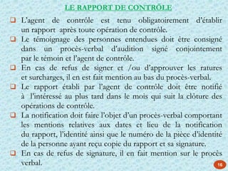 16
 L’agent de contrôle est tenu obligatoirement d’établir
un rapport après toute opération de contrôle.
 Le témoignage des personnes entendues doit être consigné
dans un procès-verbal d’audition signé conjointement
par le témoin et l’agent de contrôle.
 En cas de refus de signer et /ou d’approuver les ratures
et surcharges, il en est fait mention au bas du procès-verbal.
 Le rapport établi par l’agent de contrôle doit être notifié
à l’intéressé au plus tard dans le mois qui suit la clôture des
opérations de contrôle.
 La notification doit faire l’objet d’un procès-verbal comportant
les mentions relatives aux dates et lieu de la notification
du rapport, l’identité ainsi que le numéro de la pièce d’identité
de la personne ayant reçu copie du rapport et sa signature.
 En cas de refus de signature, il en fait mention sur le procès
verbal.
LE RAPPORT DE CONTRÖLE
 