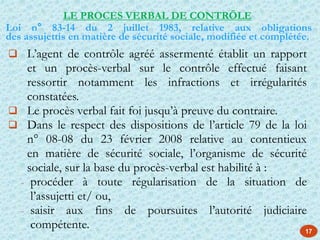 17
 L’agent de contrôle agréé assermenté établit un rapport
et un procès-verbal sur le contrôle effectué faisant
ressortir notamment les infractions et irrégularités
constatées.
 Le procès verbal fait foi jusqu’à preuve du contraire.
 Dans le respect des dispositions de l’article 79 de la loi
n° 08-08 du 23 février 2008 relative au contentieux
en matière de sécurité sociale, l’organisme de sécurité
sociale, sur la base du procès-verbal est habilité à :
- procéder à toute régularisation de la situation de
l’assujetti et/ ou,
- saisir aux fins de poursuites l’autorité judiciaire
compétente.
LE PROCES VERBAL DE CONTRÖLE
Loi n° 83-14 du 2 juillet 1983, relative aux obligations
des assujettis en matière de sécurité sociale, modifiée et complétée.
 