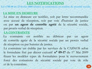 18
La mise en demeure est notifiée, soit par lettre recommandée
avec accusé de réception, soit par voie d'huissier de justice
ou par un agent de contrôle agréé de la sécurité sociale,
par procès verbal de réception.
LES NOTIFICATIONS
Loi n°08-08 du 23 février 2008 relative au contentieux en matière de sécurité sociale.
LA MISE EN DEMEURE
LA CONTRAINTE
La contrainte est notifiée au débiteur par un agent
de contrôle agrée de la sécurité sociale par un procès verbal
de réception ou par huissier de justice.
La contrainte est établie par les services de la CASNOS selon
le formulaire fixé par décret exécutif n° 09-17 du 17 Mai 2009
fixant les modèles types de formulaires pour le recouvrement
forcé des cotisations de sécurité sociale par voie de rôle
et de la contrainte.
 