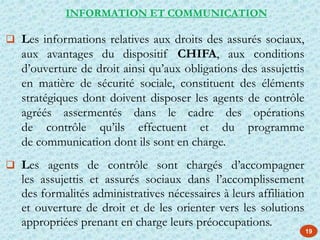 19
 Les informations relatives aux droits des assurés sociaux,
aux avantages du dispositif CHIFA, aux conditions
d’ouverture de droit ainsi qu’aux obligations des assujettis
en matière de sécurité sociale, constituent des éléments
stratégiques dont doivent disposer les agents de contrôle
agréés assermentés dans le cadre des opérations
de contrôle qu’ils effectuent et du programme
de communication dont ils sont en charge.
 Les agents de contrôle sont chargés d’accompagner
les assujettis et assurés sociaux dans l’accomplissement
des formalités administratives nécessaires à leurs affiliation
et ouverture de droit et de les orienter vers les solutions
appropriées prenant en charge leurs préoccupations.
INFORMATION ET COMMUNICATION
 