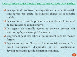 20
 Les agents de contrôle des organismes de sécurité sociale
sont agrées par arrêté du Ministre chargé de la sécurité
sociale.
 Les agents de contrôle prêtent serment, devant le tribunal
de leur résidence administrative.
 Les agents de contrôle agrées ne peuvent exercer leur
fonction qu’après avoir prêté serment.
 L’agrément peut être retiré à tout moment dans les mêmes
formes.
 Les agents de contrôle de la sécurité sociale jouissent d’un
profil universitaire, d’aptitudes et de qualifications
développées ainsi que de formation continue.
CONDITIONS D’EXERCICE DE LA FONCTION CONTRÖLE
 