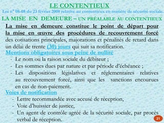 LA MISE EN DEMEURE – UN PRÉALABLE AU CONTENTIEUX
La mise en demeure constitue le point de départ pour
la mise en œuvre des procédures de recouvrement forcé
des cotisations principales, majorations et pénalités de retard dans
un délai de trente (30) jours qui suit sa notification.
Mentions obligatoires sous peine de nullité
- Le nom ou la raison sociale du débiteur ;
- Les sommes dues par nature et par période d’échéance ;
- Les dispositions législatives et réglementaires relatives
au recouvrement forcé, ainsi que les sanctions encourues
en cas de non-paiement.
Voies de notification
- Lettre recommandée avec accusé de réception,
- Voie d’huissier de justice,
- Un agent de contrôle agréé de la sécurité sociale, par procès
verbal de réception. 21
LE CONTENTIEUX
Loi n° 08-08 du 23 février 2008 relative au contentieux en matière de sécurité sociale.
 
