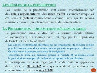 22
LES RÈGLES DE LA PRESCRIPTION
Les règles de la prescription sont assises essentiellement sur
des délais réglementaires, des dates d’effet à compter desquelles
ces derniers (délais) commencent à courir, ainsi que les actions
à mettre en œuvre pour le recouvrement des sommes dues.
LA PRESCRIPTION - DISPOSITIONS RÉGLEMENTAIRES
La prescription dans le droit de la sécurité sociale relative
au recouvrement des sommes dues est régie par les dispositions
de l’article 79 de la loi n° 08-08.
Les actions et poursuites intentées par les organismes de sécurité sociale
pour le recouvrement des sommes dues se prescrivent par quatre (4) ans.
Ce délai court à compter de la date de l’exigibilité.
Toutefois, la mise en demeure prévue à l’article 46 ci-dessus éteint
la prescription à compter de la date de réception de la notification.
la prescription est aussi régie par le code civil en application
des articles de 308 à 322 ainsi que le code de procédure civile
et administrative dans son article 630.
 
