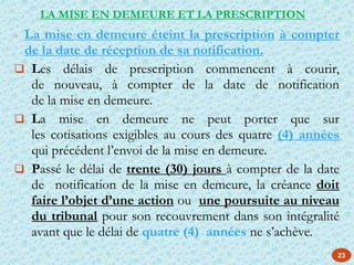 23
- La mise en demeure éteint la prescription à compter
de la date de réception de sa notification.
 Les délais de prescription commencent à courir,
de nouveau, à compter de la date de notification
de la mise en demeure.
 La mise en demeure ne peut porter que sur
les cotisations exigibles au cours des quatre (4) années
qui précédent l’envoi de la mise en demeure.
 Passé le délai de trente (30) jours à compter de la date
de notification de la mise en demeure, la créance doit
faire l’objet d’une action ou une poursuite au niveau
du tribunal pour son recouvrement dans son intégralité
avant que le délai de quatre (4) années ne s’achève.
LA MISE EN DEMEURE ET LA PRESCRIPTION
 