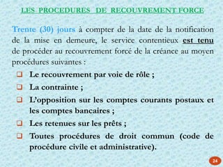 24
Trente (30) jours à compter de la date de la notification
de la mise en demeure, le service contentieux est tenu
de procéder au recouvrement forcé de la créance au moyen
procédures suivantes :
 Le recouvrement par voie de rôle ;
 La contrainte ;
 L’opposition sur les comptes courants postaux et
les comptes bancaires ;
 Les retenues sur les prêts ;
 Toutes procédures de droit commun (code de
procédure civile et administrative).
LES PROCEDURES DE RECOUVREMENT FORCE
 