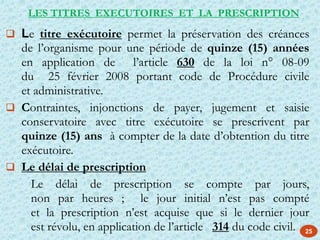 25
 Le titre exécutoire permet la préservation des créances
de l’organisme pour une période de quinze (15) années
en application de l’article 630 de la loi n° 08-09
du 25 février 2008 portant code de Procédure civile
et administrative.
 Contraintes, injonctions de payer, jugement et saisie
conservatoire avec titre exécutoire se prescrivent par
quinze (15) ans à compter de la date d’obtention du titre
exécutoire.
 Le délai de prescription
Le délai de prescription se compte par jours,
non par heures ; le jour initial n’est pas compté
et la prescription n’est acquise que si le dernier jour
est révolu, en application de l’article 314 du code civil.
LES TITRES EXECUTOIRES ET LA PRESCRIPTION
 