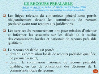 26
 Les litiges relevant du contentieux général sont portés
obligatoirement devant les commissions de recours
préalable avant tout recours aux juridictions.
 Les services du recouvrement ont pour mission d’orienter
et informer les assujettis sur les délais de la saisine
des commissions locales et nationale de recours préalable
qualifiées.
 Le recours préalable est porté:
– devant la commission locale de recours préalable qualifiée,
en premier ressort,
– devant la commission nationale de recours préalable
qualifiée, en cas de constations des décisions de la
commission locale de recours.
LE RECOURS PREALABLE
Art 4 et Art 5 de la loi n° 08-08 du 23 février 2008
relative au contentieux en matière de sécurité sociale.
 