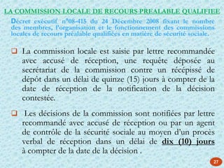 27
 La commission locale est saisie par lettre recommandée
avec accusé de réception, une requête déposée au
secrétariat de la commission contre un récépissé de
dépôt dans un délai de quinze (15) jours à compter de la
date de réception de la notification de la décision
contestée.
 Les décisions de la commission sont notifiées par lettre
recommandé avec accusé de réception ou par un agent
de contrôle de la sécurité sociale au moyen d’un procès
verbal de réception dans un délai de dix (10) jours
à compter de la date de la décision .
LA COMMISSION LOCALE DE RECOURS PREALABLE QUALIFIEE
Décret exécutif n°08-415 du 24 Décembre 2008 fixant le nombre
des membres, l’organisation et le fonctionnement des commissions
locales de recours préalable qualifiées en matière de sécurité sociale.
 