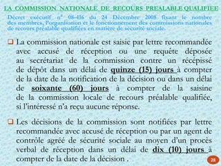 28
 La commission nationale est saisie par lettre recommandée
avec accusé de réception ou une requête déposée
au secrétariat de la commission contre un récépissé
de dépôt dans un délai de quinze (15) jours à compter
de la date de la notification de la décision ou dans un délai
de soixante (60) jours à compter de la saisine
de la commission locale de recours préalable qualifiée,
si l’intéressé n’a reçu aucune réponse.
 Les décisions de la commission sont notifiées par lettre
recommandée avec accusé de réception ou par un agent de
contrôle agréé de sécurité sociale au moyen d’un procès
verbal de réception dans un délai de dix (10) jours à
compter de la date de la décision .
Décret exécutif n° 08-416 du 24 Décembre 2008 fixant le nombre
des membres, l’organisation et le fonctionnement des commissions nationales
de recours préalable qualifiées en matière de sécurité sociale.
LA COMMISSION NATIONALE DE RECOURS PREALABLE QUALIFIEE
 
