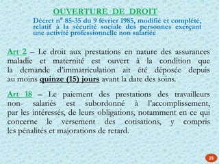 29
Art 2 – Le droit aux prestations en nature des assurances
maladie et maternité est ouvert à la condition que
la demande d’immatriculation ait été déposée depuis
au moins quinze (15) jours avant la date des soins.
Art 18 – Le paiement des prestations des travailleurs
non- salariés est subordonné à l’accomplissement,
par les intéressés, de leurs obligations, notamment en ce qui
concerne le versement des cotisations, y compris
les pénalités et majorations de retard.
OUVERTURE DE DROIT
Décret n° 85-35 du 9 février 1985, modifié et complété,
relatif à la sécurité sociale des personnes exerçant
une activité professionnelle non salariée
 