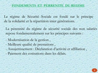 La pérennité du régime de sécurité sociale des non salariés
repose fondamentalement sur les principes suivants :
- Modernisation de la gestion ,
- Meilleure qualité de prestations ,
- Assujettissement : Déclaration d’activité et affiliation ,
- Paiement des cotisations dans les délais.
Le régime de Sécurité Sociale est fondé sur le principe
de la solidarité et la répartition inter générations.
FONDEMENTS ET PERRENITE DU REGIME
3
 