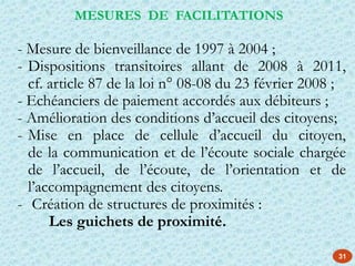 - Mesure de bienveillance de 1997 à 2004 ;
- Dispositions transitoires allant de 2008 à 2011,
cf. article 87 de la loi n° 08-08 du 23 février 2008 ;
- Echéanciers de paiement accordés aux débiteurs ;
- Amélioration des conditions d’accueil des citoyens;
- Mise en place de cellule d’accueil du citoyen,
de la communication et de l’écoute sociale chargée
de l’accueil, de l’écoute, de l’orientation et de
l’accompagnement des citoyens.
- Création de structures de proximités :
Les guichets de proximité.
MESURES DE FACILITATIONS
31
 