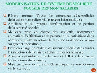  Réseau intranet :Toutes les structures décentralisées
de la caisse sont reliées via le réseau informatique ;
 Amélioration du système d’information et de gestion
de la sécurité sociale :
 Meilleure prise en charge des assujettis, notamment
en matière d’affiliation et de paiement des cotisations dans
n’importe quelle structure de la caisse (antenne de wilaya
ou guichet spécialisé) ;
 Prise en charge en matière d’assurance sociale dans toutes
les structures de la caisse et dans toutes les wilayas ;
 Activation et utilisation de la carte « CHIFA » dans toutes
les structures de la caisse ;
 Mise en œuvre de services électroniques et amélioration
via le site web ;
MODERNISATION DU SYSTÈME DE SECURITE
SOCIALE DES NON SALARIES
33
 