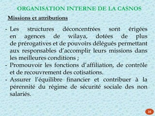 35
- Les structures déconcentrées sont érigées
en agences de wilaya, dotées de plus
de prérogatives et de pouvoirs délégués permettant
aux responsables d’accomplir leurs missions dans
les meilleures conditions ;
- Promouvoir les fonctions d’affiliation, de contrôle
et de recouvrement des cotisations.
- Assurer l’équilibre financier et contribuer à la
pérennité du régime de sécurité sociale des non
salariés.
ORGANISATION INTERNE DE LA CASNOS
Missions et attributions
 