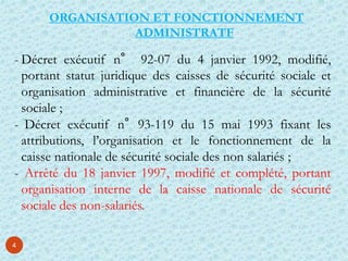 4
ORGANISATION ET FONCTIONNEMENT
ADMINISTRATF
- Décret exécutif n° 92-07 du 4 janvier 1992, modifié,
portant statut juridique des caisses de sécurité sociale et
organisation administrative et financière de la sécurité
sociale ;
- Décret exécutif n°93-119 du 15 mai 1993 fixant les
attributions, l’organisation et le fonctionnement de la
caisse nationale de sécurité sociale des non salariés ;
- Arrêté du 18 janvier 1997, modifié et complété, portant
organisation interne de la caisse nationale de sécurité
sociale des non-salariés.
 