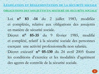 - Loi n° 83 -14 du 2 juillet 1983, modifiée
et complétée, relative aux obligations des assujettis
en matière de sécurité sociale.
- Décret n° 85-35 du 9 février 1985, modifié
et complété, relatif à la sécurité sociale des personnes
exerçant une activité professionnelle non salariée.
- Décret exécutif n° 05-130 du 24 avril 2005 fixant
les conditions d’exercice et les modalités d’agrément
des agents de contrôle de la sécurité sociale.
OBLIGATIONS DES ASSUJETTIS EN MATIERE DE SECURITE SOCIALE
LÉGISLATION ET RÉGLEMENTATION DE LA SÉCURITÉ SOCIALE
5
 