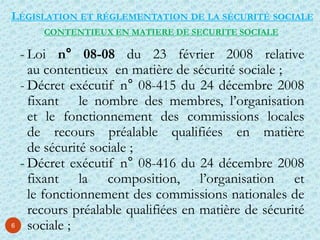 6
LÉGISLATION ET RÉGLEMENTATION DE LA SÉCURITÉ SOCIALE
- Loi n° 08-08 du 23 février 2008 relative
au contentieux en matière de sécurité sociale ;
- Décret exécutif n° 08-415 du 24 décembre 2008
fixant le nombre des membres, l’organisation
et le fonctionnement des commissions locales
de recours préalable qualifiées en matière
de sécurité sociale ;
- Décret exécutif n° 08-416 du 24 décembre 2008
fixant la composition, l’organisation et
le fonctionnement des commissions nationales de
recours préalable qualifiées en matière de sécurité
sociale ;
CONTENTIEUX EN MATIERE DE SECURITE SOCIALE
 