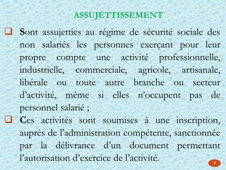  Sont assujetties au régime de sécurité sociale des
non salariés les personnes exerçant pour leur
propre compte une activité professionnelle,
industrielle, commerciale, agricole, artisanale,
libérale ou toute autre branche ou secteur
d’activité, même si elles n’occupent pas de
personnel salarié ;
 Ces activités sont soumises à une inscription,
auprès de l’administration compétente, sanctionnée
par la délivrance d’un document permettant
l’autorisation d’exercice de l’activité.
ASSUJETTISSEMENT
7
 