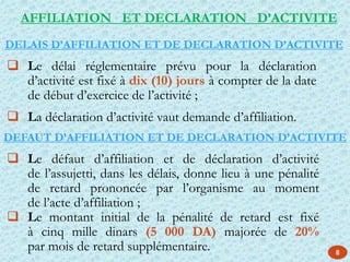 AFFILIATION ET DECLARATION D’ACTIVITE
 Le défaut d’affiliation et de déclaration d’activité
de l’assujetti, dans les délais, donne lieu à une pénalité
de retard prononcée par l’organisme au moment
de l’acte d’affiliation ;
 Le montant initial de la pénalité de retard est fixé
à cinq mille dinars (5 000 DA) majorée de 20%
par mois de retard supplémentaire.
 Le délai réglementaire prévu pour la déclaration
d’activité est fixé à dix (10) jours à compter de la date
de début d’exercice de l’activité ;
 La déclaration d’activité vaut demande d’affiliation.
DEFAUT D’AFFILIATION ET DE DECLARATION D’ACTIVITE
DELAIS D’AFFILIATION ET DE DECLARATION D’ACTIVITE
8
 