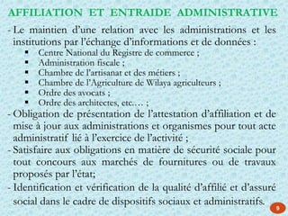 - Le maintien d’une relation avec les administrations et les
institutions par l’échange d’informations et de données :
 Centre National du Registre de commerce ;
 Administration fiscale ;
 Chambre de l’artisanat et des métiers ;
 Chambre de l’Agriculture de Wilaya agriculteurs ;
 Ordre des avocats ;
 Ordre des architectes, etc.… ;
- Obligation de présentation de l’attestation d’affiliation et de
mise à jour aux administrations et organismes pour tout acte
administratif lié à l’exercice de l’activité ;
- Satisfaire aux obligations en matière de sécurité sociale pour
tout concours aux marchés de fournitures ou de travaux
proposés par l’état;
- Identification et vérification de la qualité d’affilié et d’assuré
social dans le cadre de dispositifs sociaux et administratifs.
AFFILIATION ET ENTRAIDE ADMINISTRATIVE
9
 