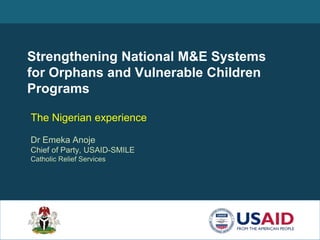 Strengthening National M&E Systems
for Orphans and Vulnerable Children
Programs
The Nigerian experience
Dr Emeka Anoje
Chief of Party, USAID-SMILE
Catholic Relief Services
 