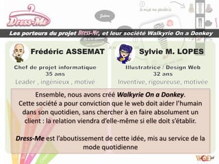 Les porteurs du projet Dress-Me, et leur société Walkyrie On a Donkey


       Frédéric ASSEMAT                       Sylvie M. LOPES




         Ensemble, nous avons créé Walkyrie On a Donkey.
   Cette société a pour conviction que le web doit aider l’humain
    dans son quotidien, sans chercher à en faire absolument un
     client : la relation viendra d’elle-même si elle doit s’établir.

  Dress-Me est l’aboutissement de cette idée, mis au service de la
                         mode quotidienne
 