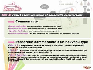Dress -Me Projet communautaire et passerelle commerciale

               Communauté
    • Apporte  ton dressing : Le système t’aidera à te vêtir tous les jours
    • Mixe la avec les autres : Ton look se mélange et t’apporte des idées
    • Appelle   à l’aide : Tu ne sais pas, mais la communauté, peut-être
    •   Communautés multiples : Toi, tout un chacun, les commerçants, les experts de Dress-Me



               Passerelle commerciale d’un nouveau type
    • Web     1.0 : Comparateur de Prix  pratique au début, fouillis aujourd’hui
    devant la pléthore d’annonceurs
    • Web 2.0 : A rajouté les avis  Super jusqu’à ce que les avis soient biaisés par
    des achats d’avis bidons (30% aujourd’hui…)
    • Web 2.Dress-Me : Un outil de comparaison visuel d’agencement des fringues,
    un retour au conseil humain en dehors du cadre commercial – amis ou Personal
    Shopper dissocié des enseignes – et une implication dans l’outil qui écarte les
    avis bidons
 