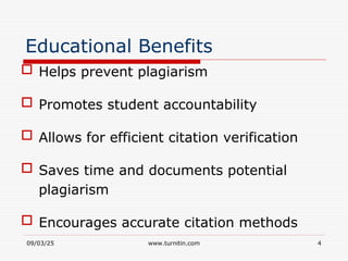 09/03/25 www.turnitin.com 4
Educational Benefits
 Helps prevent plagiarism
 Promotes student accountability
 Allows for efficient citation verification
 Saves time and documents potential
plagiarism
 Encourages accurate citation methods
 