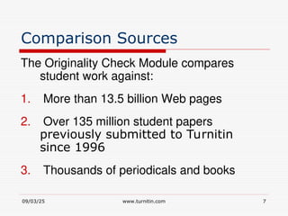 09/03/25 www.turnitin.com 7
Comparison Sources
The Originality Check Module compares
student work against:
1. More than 13.5 billion Web pages
2. Over 135 million student papers
previously submitted to Turnitin
since 1996
3. Thousands of periodicals and books
 
