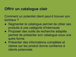 Offrir un catalogue clair
Comment un potentiel client peut-il trouver son
bonheur ?
● Segmenter le catalogue permet de cibler ses
produits à une catégorie d'internaute
● Proposer des outils de recherche adaptés
permet de présenter son catalogue sous une
autre forme
● Présenter des informations complètes et
claires sur les produit donne confiance à
clients potenciels
 