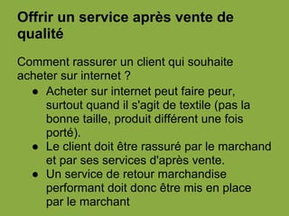 Offrir un service après vente de
qualité
Comment rassurer un client qui souhaite
acheter sur internet ?
● Acheter sur internet peut faire peur,
surtout quand il s'agit de textile (pas la
bonne taille, produit différent une fois
porté).
● Le client doit être rassuré par le marchand
et par ses services d'après vente.
● Un service de retour marchandise
performant doit donc être mis en place
par le marchant
 