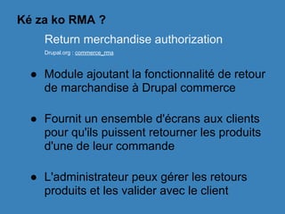 Ké za ko RMA ?
● Module ajoutant la fonctionnalité de retour
de marchandise à Drupal commerce
● Fournit un ensemble d'écrans aux clients
pour qu'ils puissent retourner les produits
d'une de leur commande
● L'administrateur peux gérer les retours
produits et les valider avec le client
Return merchandise authorization
Drupal.org : commerce_rma
 