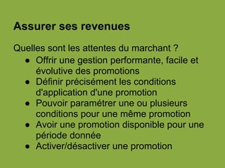 Assurer ses revenues
Quelles sont les attentes du marchant ?
● Offrir une gestion performante, facile et
évolutive des promotions
● Définir précisément les conditions
d'application d'une promotion
● Pouvoir paramétrer une ou plusieurs
conditions pour une même promotion
● Avoir une promotion disponible pour une
période donnée
● Activer/désactiver une promotion
 