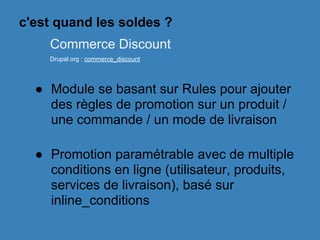 ● Module se basant sur Rules pour ajouter
des règles de promotion sur un produit /
une commande / un mode de livraison
● Promotion paramétrable avec de multiple
conditions en ligne (utilisateur, produits,
services de livraison), basé sur
inline_conditions
Commerce Discount
Drupal.org : commerce_discount
c'est quand les soldes ?
 