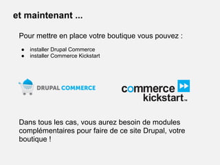 Pour mettre en place votre boutique vous pouvez :
● installer Drupal Commerce
● installer Commerce Kickstart
Dans tous les cas, vous aurez besoin de modules
complémentaires pour faire de ce site Drupal, votre
boutique !
et maintenant ...
 