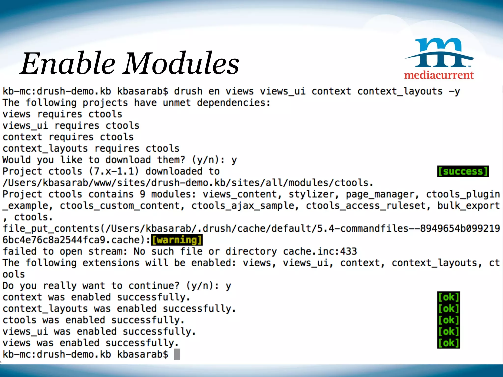 Enable Modules

■ Downloading Drupal
drush dl drupal
  ● Options
cp -r drupal-7.14/* ./
     ○ --site-mail
rm -r○ drupal-7.14
         --db-prefix
     ○ --db-su
     ○ --db-su-pw
■ Installing Drupal
drush si --db-url=mysql://root:@localhost/drush_demo --
account-pass=test --site-name=Drush Demo



                                              Source: http://drupal.org
 