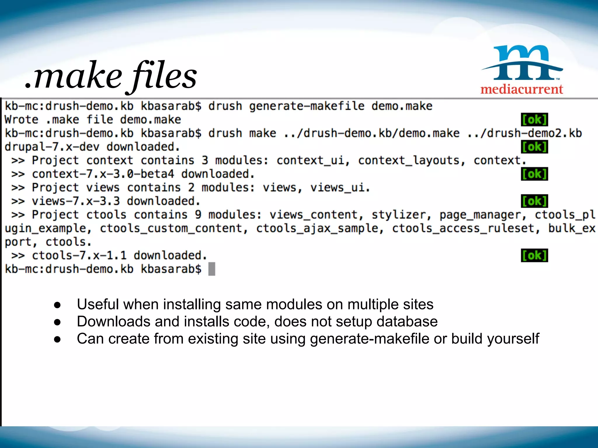 .make files




 ●   Useful when installing same modules on multiple sites
 ●   Downloads and installs code, does not setup database
 ●   Can create from existing site using generate-makefile or build yourself



                                                               Source: http://drupal.org
 