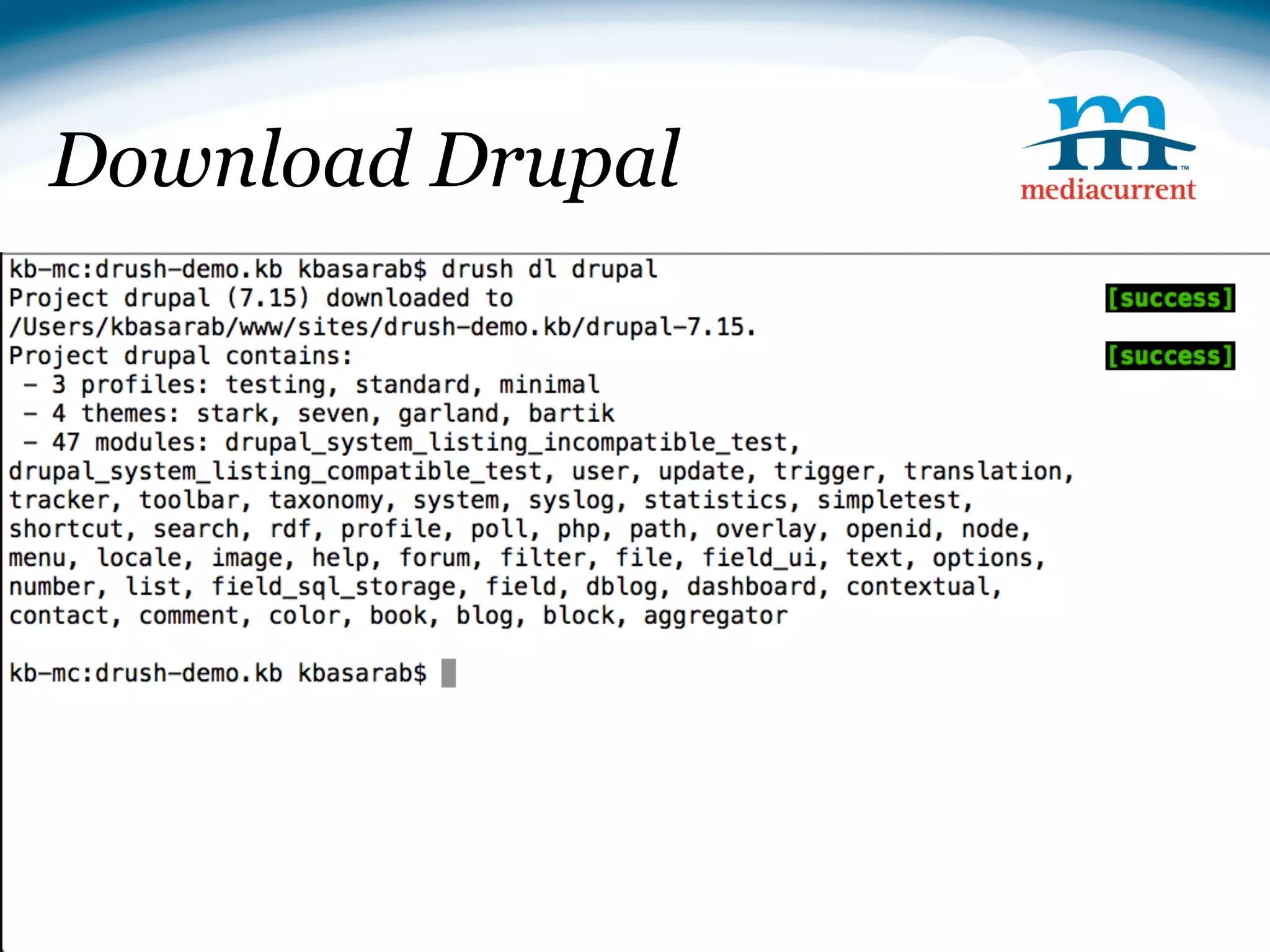 Download Drupal

Downloading Drupal
drush dl drupal

cp -r drupal-7.14/* ./

rm -r drupal-7.14

Installing Drupal
drush si --db-url=mysql://root:@localhost/drush_demo --
account-pass=test --site-name=Drush Demo




                                              Source: http://drupal.org
 