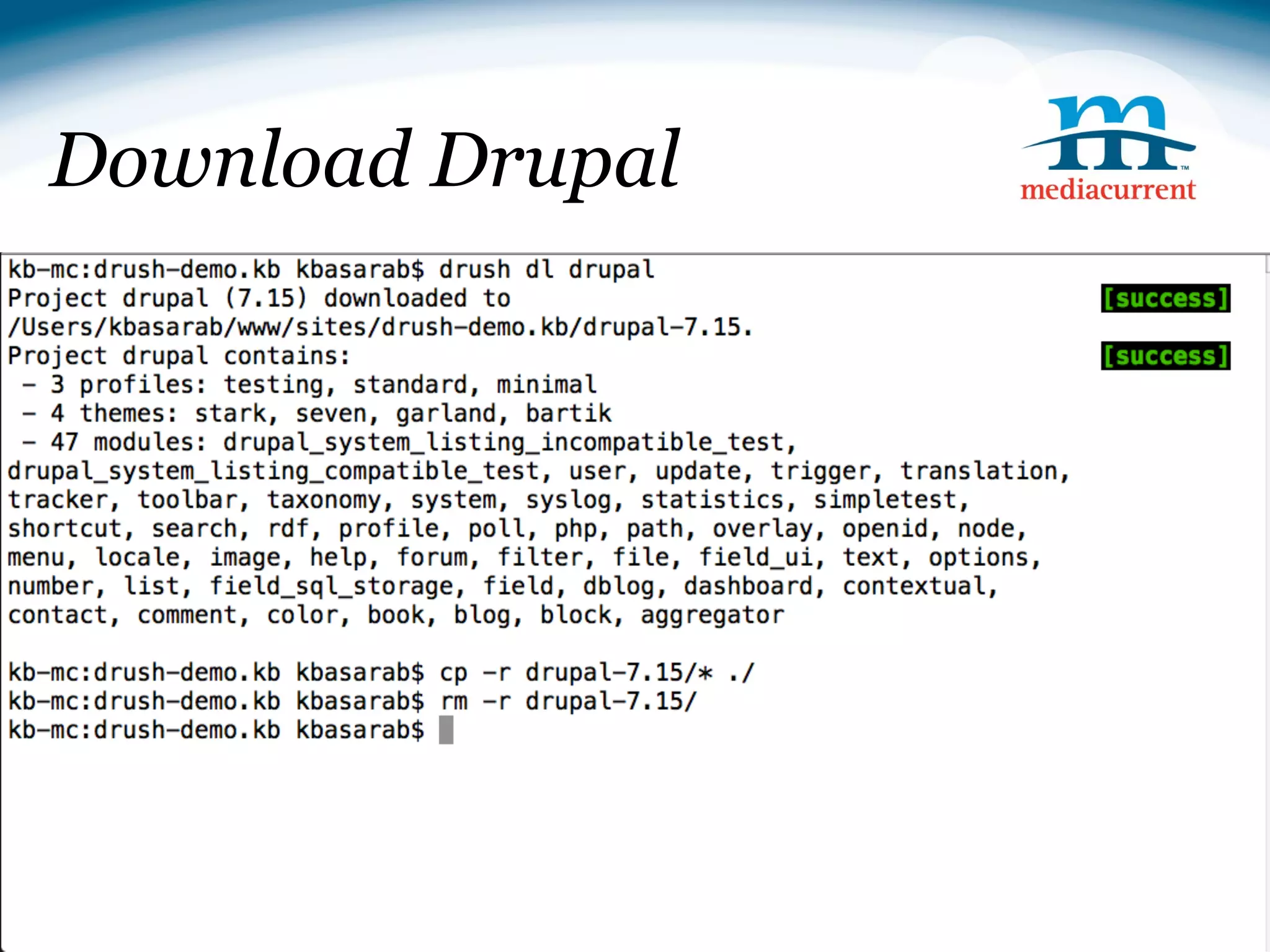 Download Drupal

■ Downloading Drupal
drush dl drupal

cp -r drupal-7.14/* ./

rm -r drupal-7.14

■ Installing Drupal
drush si --db-url=mysql://root:@localhost/drush_demo --
account-pass=test --site-name=Drush Demo



                                              Source: http://drupal.org
 