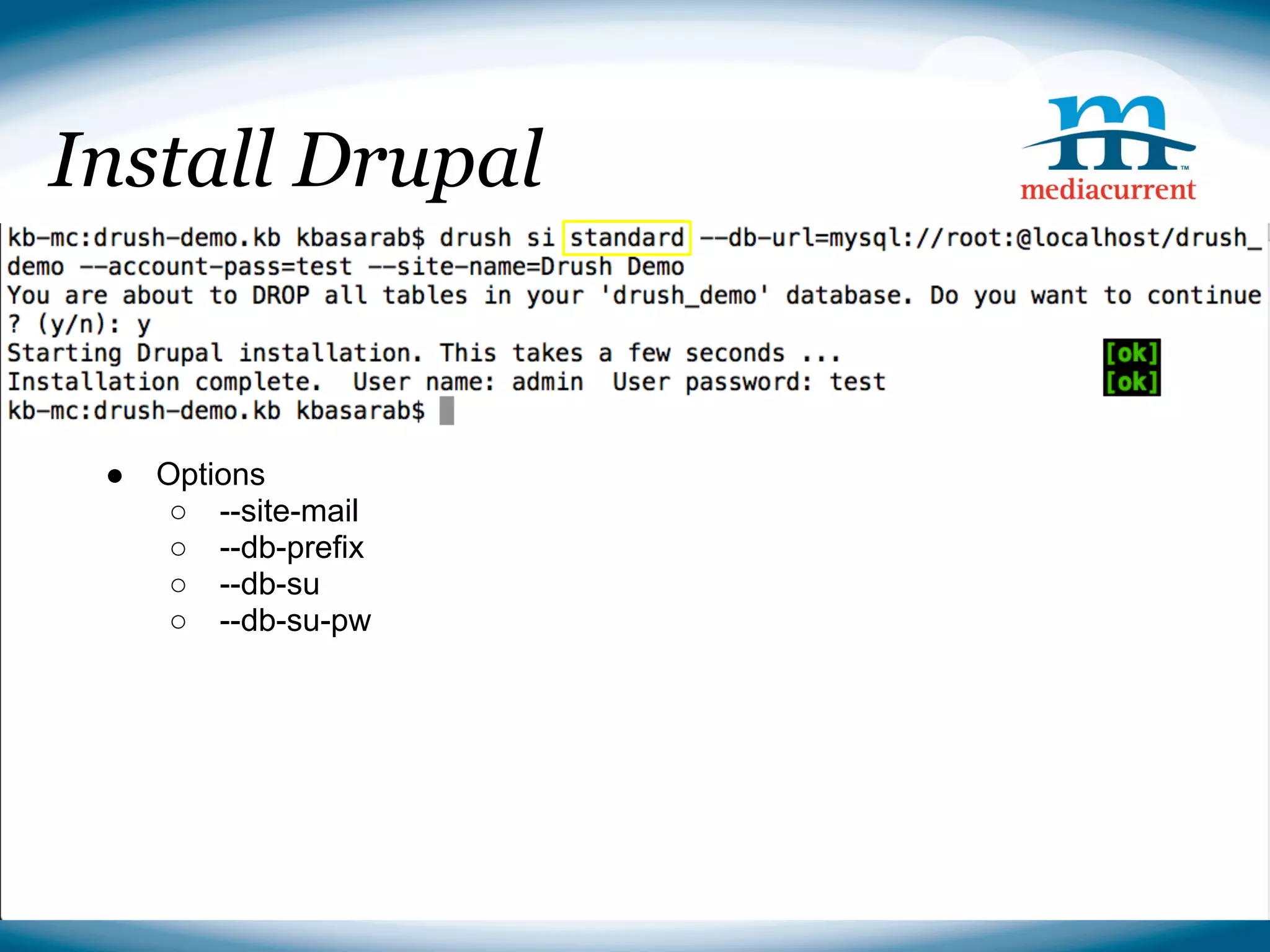Install Drupal

■ Downloading Drupal
drush dl drupal
  ● Options
cp -r drupal-7.14/* ./
     ○ --site-mail
rm -r○ drupal-7.14
         --db-prefix
     ○ --db-su
     ○ --db-su-pw
■ Installing Drupal
drush si --db-url=mysql://root:@localhost/drush_demo --
account-pass=test --site-name=Drush Demo



                                              Source: http://drupal.org
 