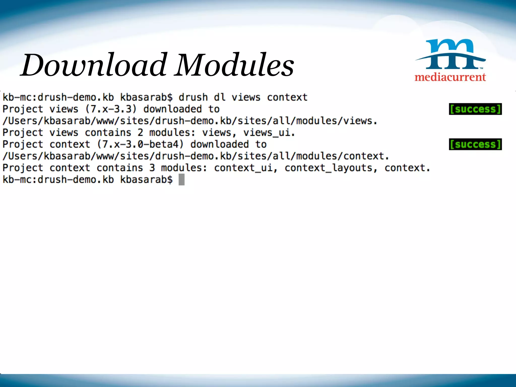 Download Modules

■ Downloading Drupal
drush dl drupal
  ● Options
cp -r drupal-7.14/* ./
     ○ --site-mail
rm -r○ drupal-7.14
         --db-prefix
     ○ --db-su
     ○ --db-su-pw
■ Installing Drupal
drush si --db-url=mysql://root:@localhost/drush_demo --
account-pass=test --site-name=Drush Demo



                                              Source: http://drupal.org
 