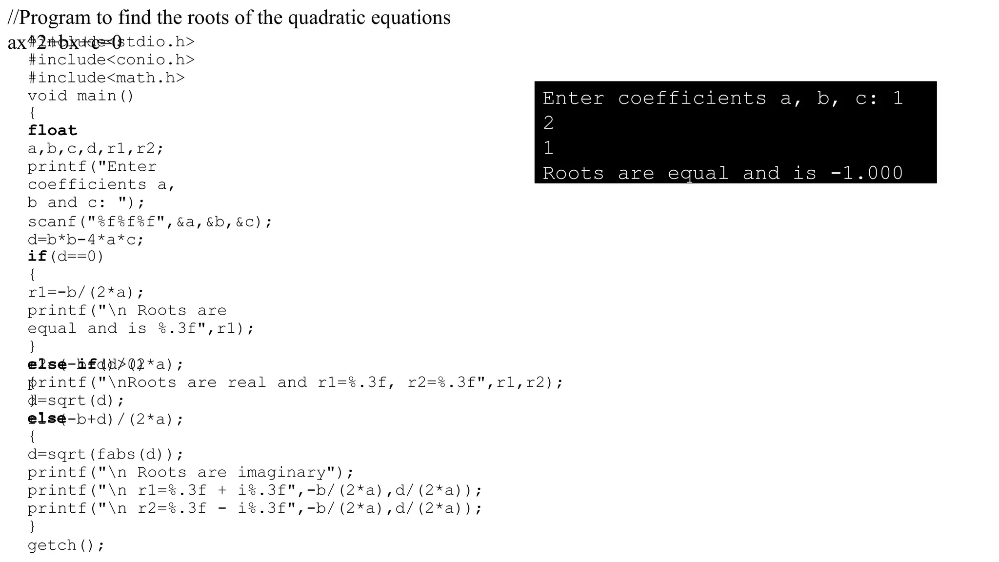#include<stdio.h>
#include<conio.h>
#include<math.h>
void main()
{
float
a,b,c,d,r1,r2;
printf("Enter
coefficients a,
b and c: ");
scanf("%f%f%f",&a,&b,&c);
d=b*b-4*a*c;
if(d==0)
{
r1=-b/(2*a);
printf("n Roots are
equal and is %.3f",r1);
}
else if(d>0)
{
d=sqrt(d);
r1=(-b+d)/(2*a);
r2=(-b-d)/(2*a);
printf("nRoots are real and r1=%.3f, r2=%.3f",r1,r2);
}
else
{
d=sqrt(fabs(d));
printf("n Roots are imaginary");
printf("n r1=%.3f + i%.3f",-b/(2*a),d/(2*a));
printf("n r2=%.3f - i%.3f",-b/(2*a),d/(2*a));
}
getch();
//Program to find the roots of the quadratic equations
ax^2+bx+c=0
Enter coefficients a, b, c: 1
2
1
Roots are equal and is -1.000
 