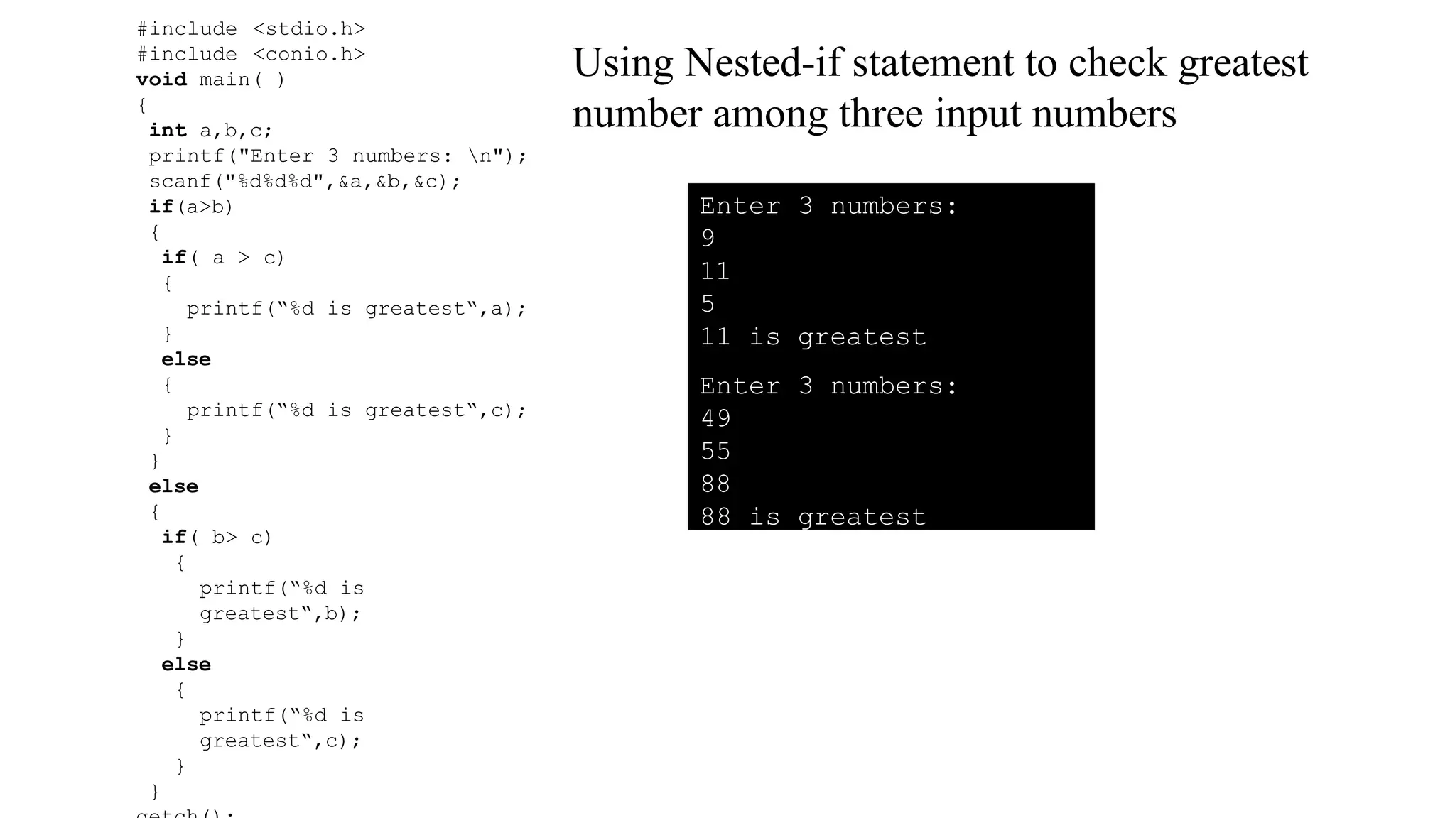 #include <stdio.h>
#include <conio.h>
void main( )
{
int a,b,c;
printf("Enter 3 numbers: n");
scanf("%d%d%d",&a,&b,&c);
if(a>b)
{
if( a > c)
{
printf(“%d is greatest“,a);
}
else
{
printf(“%d is greatest“,c);
}
}
else
{
if( b> c)
{
printf(“%d is
greatest“,b);
}
else
{
printf(“%d is
greatest“,c);
}
}
Using Nested-if statement to check greatest
number among three input numbers
Enter 3 numbers:
9
11
5
11 is greatest
Enter 3 numbers:
49
55
88
88 is greatest
 