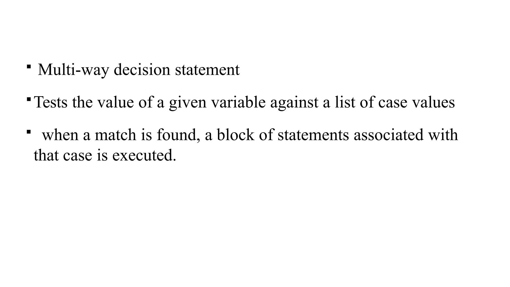 Multi-way decision statement
Tests the value of a given variable against a list of case values
 when a match is found, a block of statements associated with
that case is executed.
 