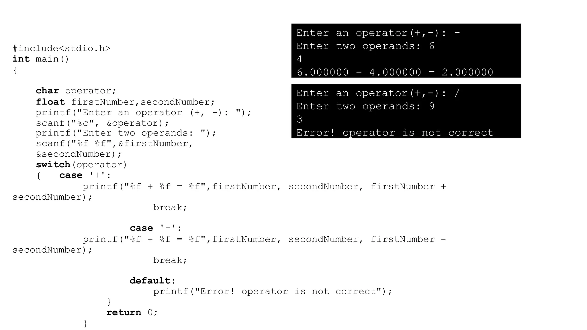 #include<stdio.h>
int main()
{
char operator;
float firstNumber,secondNumber;
printf("Enter an operator (+, -): ");
scanf("%c", &operator);
printf("Enter two operands: ");
scanf("%f %f",&firstNumber,
&secondNumber);
switch(operator)
{ case '+':
printf("%f + %f = %f",firstNumber, secondNumber, firstNumber +
secondNumber);
break;
case '-':
printf("%f - %f = %f",firstNumber, secondNumber, firstNumber -
secondNumber);
break;
default:
printf("Error! operator is not correct");
}
return 0;
}
Enter an operator(+,-): -
Enter two operands: 6
4
6.000000 – 4.000000 = 2.000000
Enter an operator(+,-): /
Enter two operands: 9
3
Error! operator is not correct
 