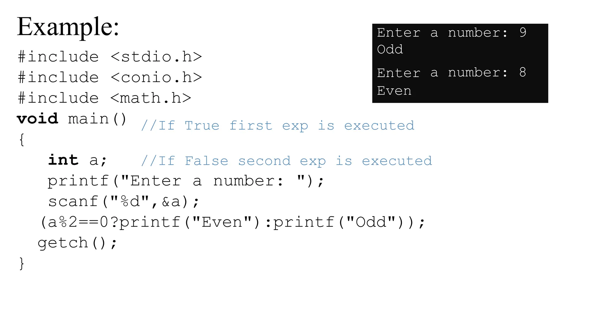 Example:
//If True first exp is executed
//If False second exp is executed
#include <stdio.h>
#include <conio.h>
#include <math.h>
void main()
{
int a;
printf("Enter a number: ");
scanf("%d",&a);
(a%2==0?printf("Even"):printf("Odd"));
getch();
}
Enter
Odd
a number: 9
Enter
Even
a number: 8
 