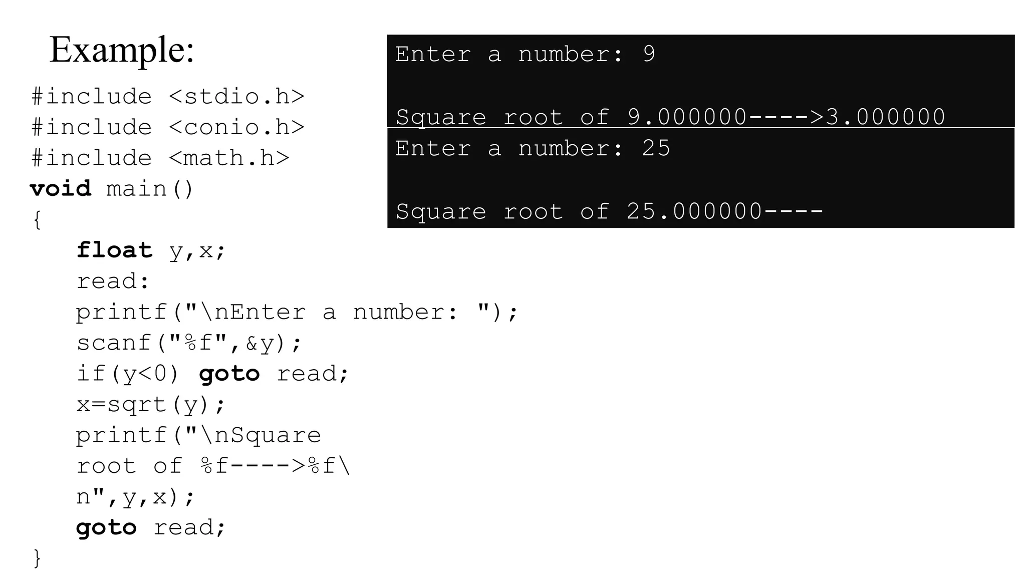 Example:
#include <stdio.h>
#include <conio.h>
#include <math.h>
void main()
{
float y,x;
read:
printf("nEnter a number: ");
scanf("%f",&y);
if(y<0) goto read;
x=sqrt(y);
printf("nSquare
root of %f---->%f
n",y,x);
goto read;
}
Enter a number: 9
Square root of 9.000000---->3.000000
Enter a number: 25
Square root of 25.000000----
>5.000000
 