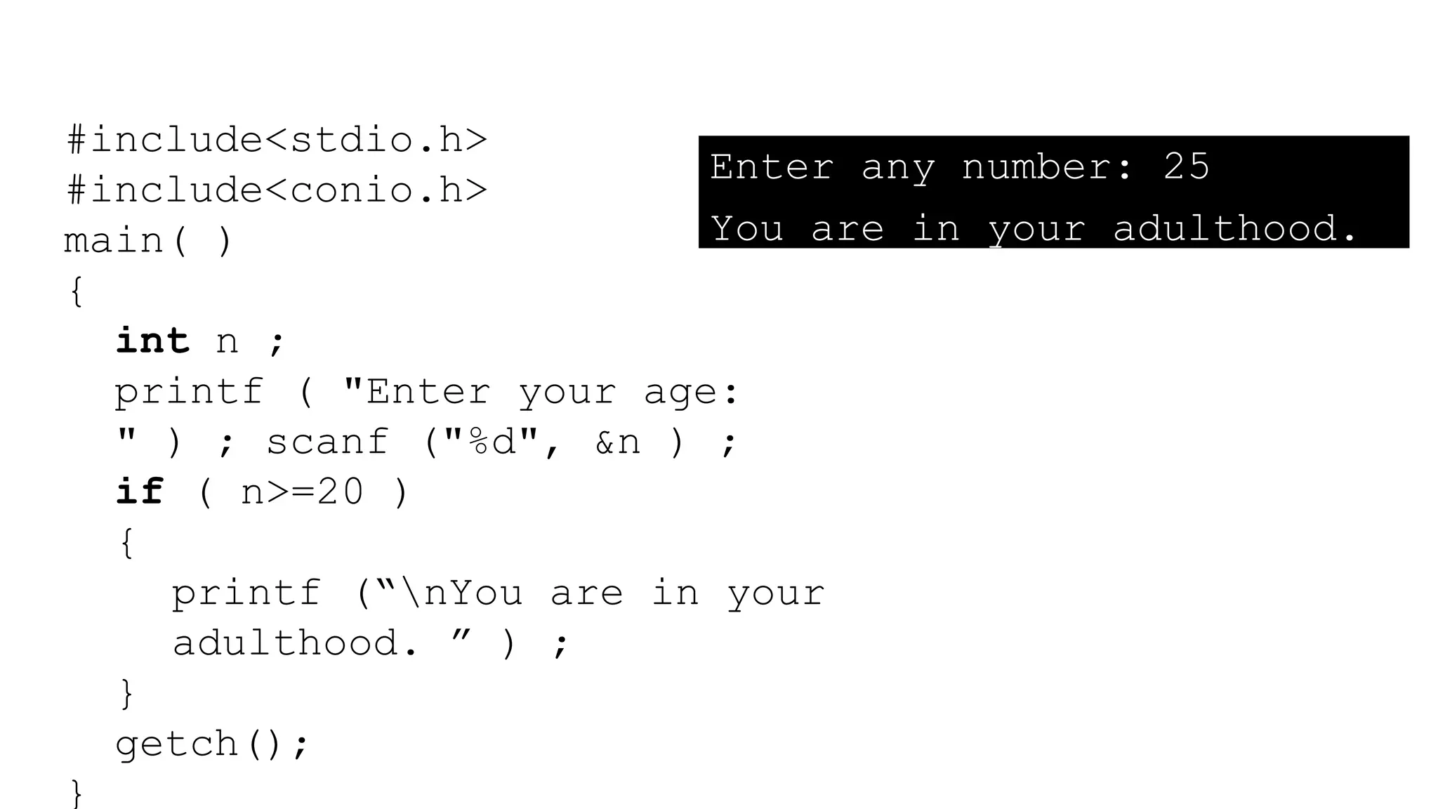 #include<stdio.h>
#include<conio.h>
main( )
{
int n ;
printf ( "Enter your age:
" ) ; scanf ("%d", &n ) ;
if ( n>=20 )
{
printf (“nYou are in your
adulthood. ” ) ;
}
getch();
}
Enter any number: 25
You are in your adulthood.
 
