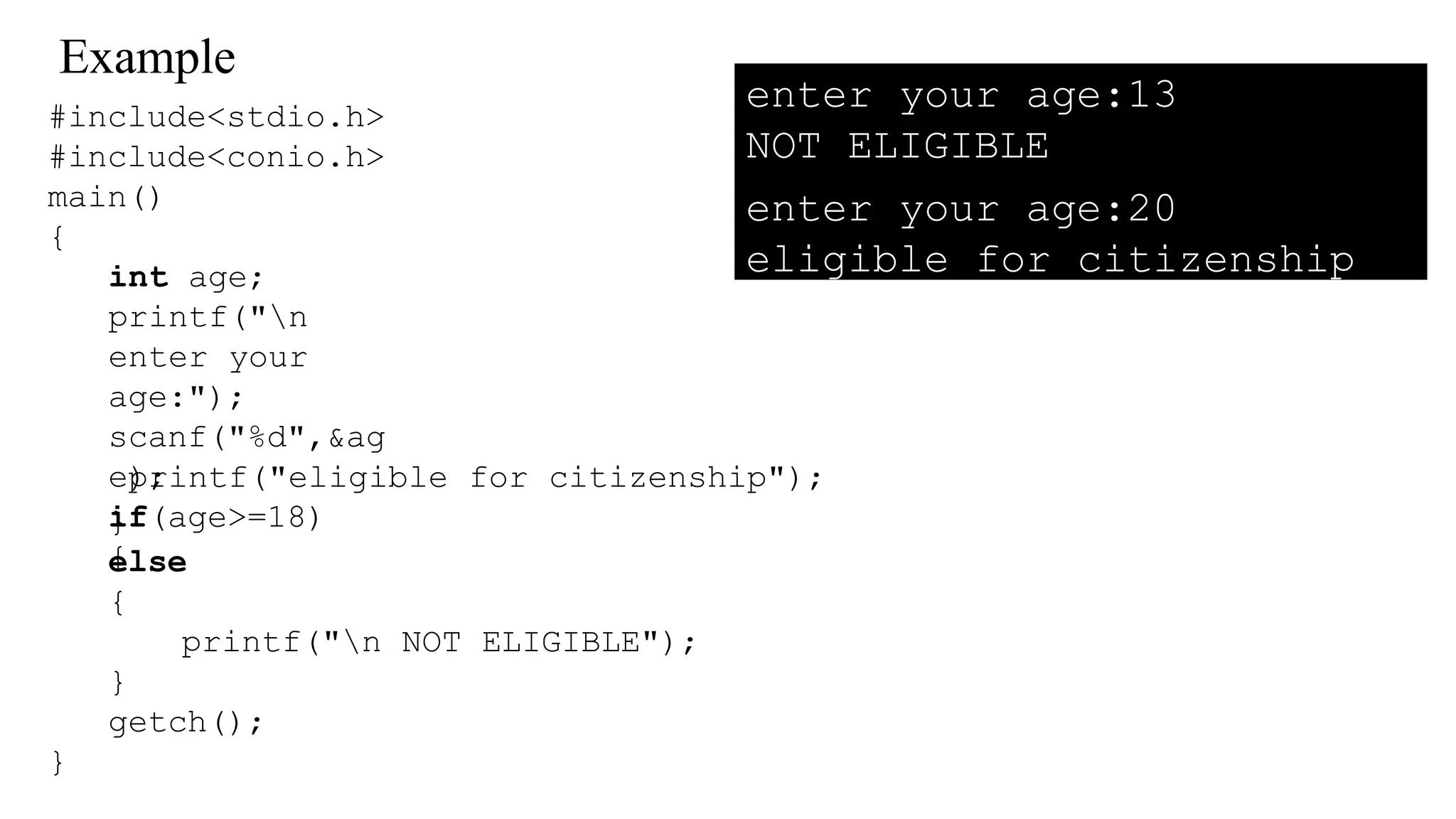 Example
#include<stdio.h>
#include<conio.h>
main()
{
int age;
printf("n
enter your
age:");
scanf("%d",&ag
e);
if(age>=18)
{
printf("eligible for citizenship");
}
else
{
printf("n NOT ELIGIBLE");
}
getch();
}
enter your age:13
NOT ELIGIBLE
enter your age:20
eligible for citizenship
 